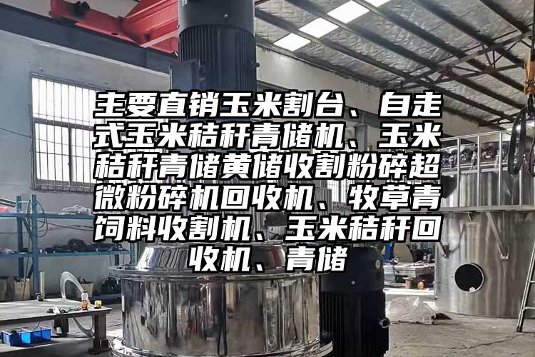 主要直销玉米割台、自走式玉米秸秆青储机、玉米秸秆青储黄储收割粉碎小蝌蚪视频黄污回收机、牧草青饲料收割机、玉米秸秆回收机、青储